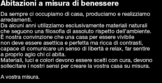 Abitazioni a misura di benessere  Da sempre ci occupiamo di casa, produciamo e realizziamo  arredamenti.  Da alcuni anni utilizziamo esclusivamente materiali naturali  che seguono una filosofia di assoluto rispetto dell’ambiente.  È nostra convinzione che una casa per essere vivibile  non deve essere asettica e perfetta ma ricca di contrasti,  capace di comunicare un senso di libertà e relax, far sentire  a proprio agio chi ci abita. Materiali, luci e colori devono essere scelti con cura, devono  sollecitare i nostri sensi per creare la vostra casa su misura.   A vostra misura.